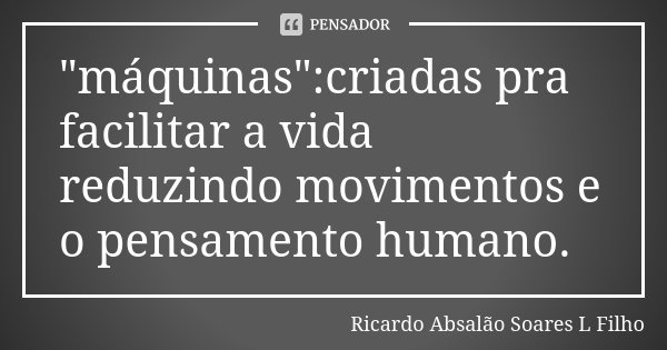 "máquinas":criadas pra facilitar a vida reduzindo movimentos e o pensamento humano.... Frase de Ricardo Absalão Soares L Filho.