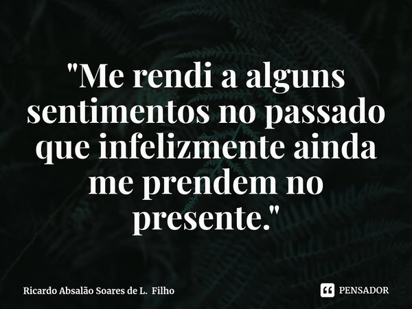 ⁠"Me rendi a alguns sentimentos no passado que infelizmente ainda me prendem no presente."... Frase de Ricardo Absalão Soares de L. Filho.