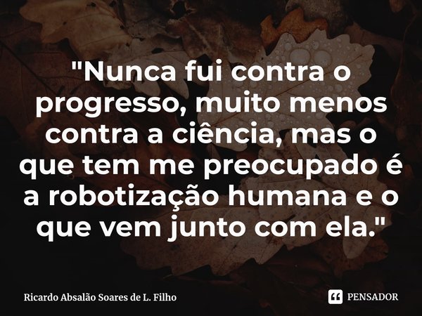 ⁠"Nunca fui contra o progresso, muito menos contra a ciência, mas o que tem me preocupado é a robotização humana e o que vem junto com ela."... Frase de Ricardo Absalão Soares de L. Filho.