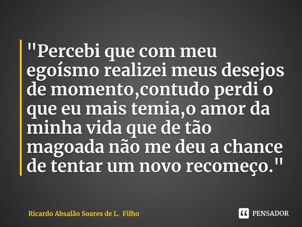 ⁠"Percebi que com meu egoísmo realizei meus desejos de momento,contudo perdi o que eu mais temia,o amor da minha vida que de tão magoada não me deu a chanc... Frase de Ricardo Absalão Soares de L. Filho.
