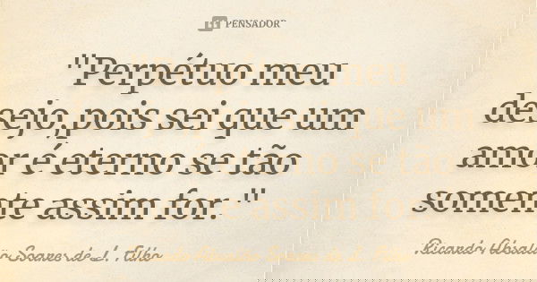 "Perpétuo meu desejo,pois sei que um amor é eterno se tão somente assim for."... Frase de Ricardo Absalão Soares de L. Filho.