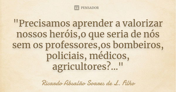 "Precisamos aprender a valorizar nossos heróis,o que seria de nós sem os professores,os bombeiros, policiais, médicos, agricultores?..."... Frase de Ricardo Absalão Soares de L. Filho.