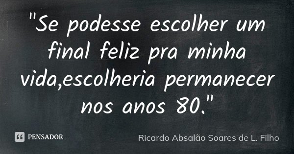 "Se podesse escolher um final feliz pra minha vida,escolheria permanecer nos anos 80."... Frase de Ricardo Absalão Soares de L. Filho.