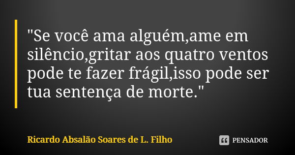 "Se você ama alguém,ame em silêncio,gritar aos quatro ventos pode te fazer frágil,isso pode ser tua sentença de morte."... Frase de Ricardo Absalão Soares de L. Filho.