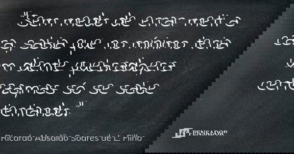 "Sem medo de errar meti a cara, sabia que no mínimo teria um dente quebrado,era certeza,mas só se sabe tentando."... Frase de Ricardo Absalão Soares de L. Filho.