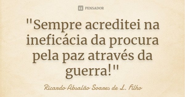 "Sempre acreditei na ineficácia da procura pela paz através da guerra!"... Frase de Ricardo Absalão Soares de L. Filho.