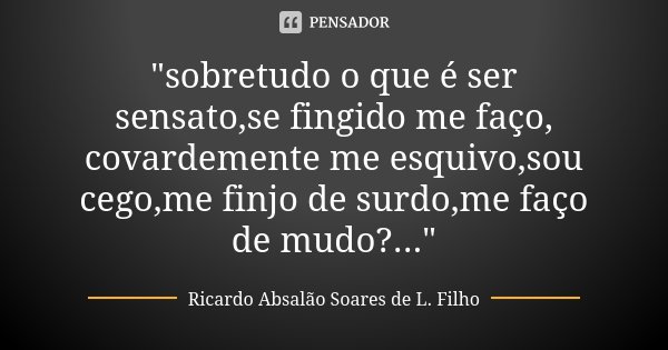 "sobretudo o que é ser sensato,se fingido me faço, covardemente me esquivo,sou cego,me finjo de surdo,me faço de mudo?..."... Frase de Ricardo Absalão Soares de L. Filho.