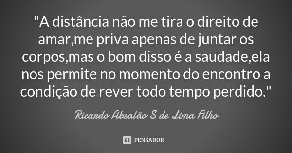 "A distância não me tira o direito de amar,me priva apenas de juntar os corpos,mas o bom disso é a saudade,ela nos permite no momento do encontro a condiçã... Frase de Ricardo Absalão S de Lima Filho.