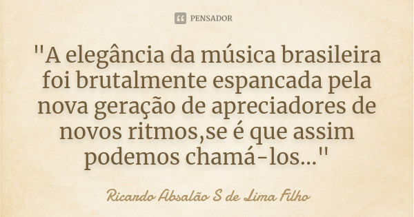 "A elegância da música brasileira foi brutalmente espancada pela nova geração de apreciadores de novos ritmos,se é que assim podemos chamá-los..."... Frase de Ricardo Absalão S de Lima Filho.