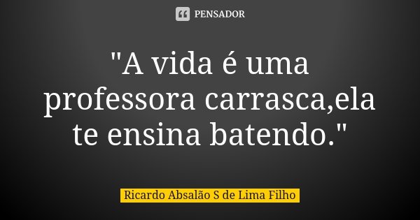 "A vida é uma professora carrasca,ela te ensina batendo."... Frase de Ricardo Absalão S de Lima Filho.