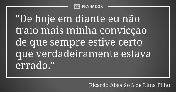 "De hoje em diante eu não traio mais minha convicção de que sempre estive certo que verdadeiramente estava errado."... Frase de Ricardo Absalão S de Lima Filho.
