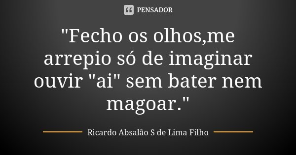 "Fecho os olhos,me arrepio só de imaginar ouvir "ai" sem bater nem magoar."... Frase de Ricardo Absalão S de Lima Filho.