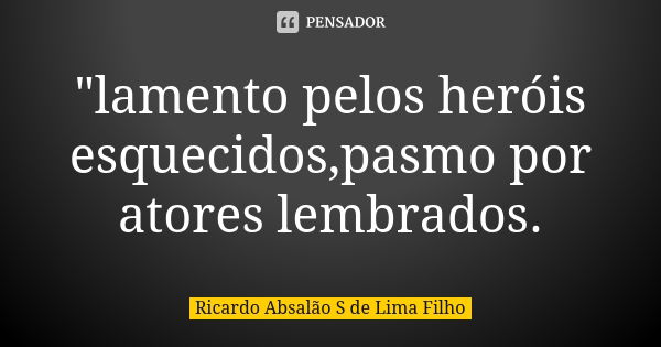 "lamento pelos heróis esquecidos,pasmo por atores lembrados.... Frase de Ricardo Absalão S de Lima Filho.