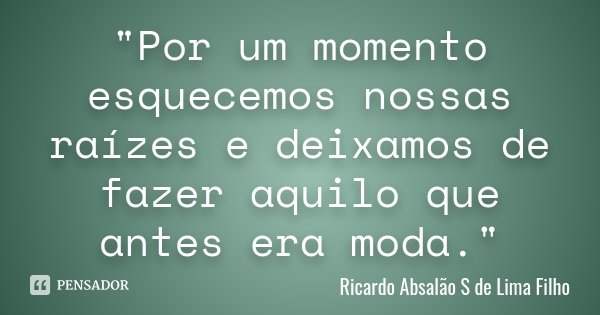 "Por um momento esquecemos nossas raízes e deixamos de fazer aquilo que antes era moda."... Frase de Ricardo Absalão S de Lima Filho.