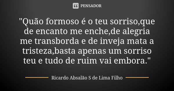 "Quão formoso é o teu sorriso,que de encanto me enche,de alegria me transborda e de inveja mata a tristeza,basta apenas um sorriso teu e tudo de ruim vai e... Frase de Ricardo Absalão S de Lima Filho.