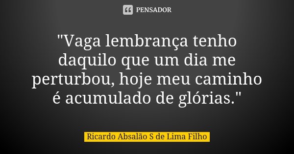 "Vaga lembrança tenho daquilo que um dia me perturbou, hoje meu caminho é acumulado de glórias."... Frase de Ricardo Absalão S de Lima Filho.