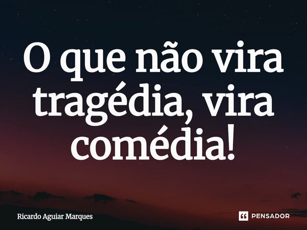 O que não vira tragédia, vira comédia!... Frase de Ricardo Aguiar Marques.