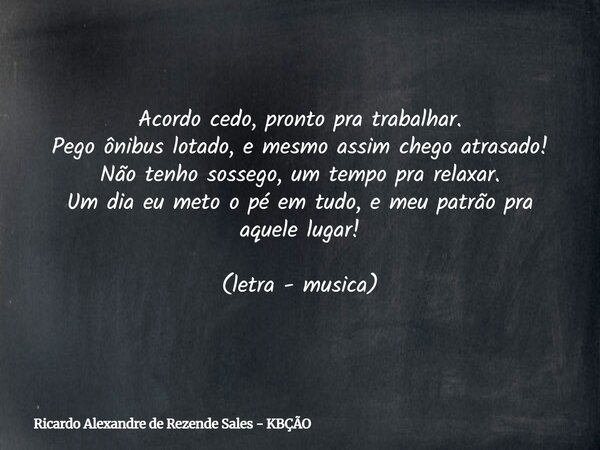 Acordo cedo, pronto pra trabalhar. Pego ônibus lotado, e mesmo assim chego atrasado! Não tenho sossego, um tempo pra relaxar. Um dia eu meto o pé em tudo, e meu... Frase de Ricardo Alexandre de Rezende Sales - KBÇÃO.