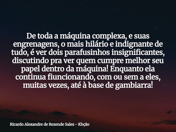 De toda a máquina complexa, e suas engrenagens, o mais hilário e indignante de tudo, é ver dois parafusinhos insignificantes, discutindo pra ver quem cumpre mel... Frase de Ricardo Alexandre de Rezende Sales - Kbção.