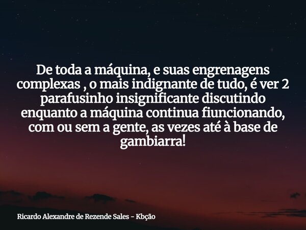 De toda a máquina, e suas engrenagens complexas , o mais indignante de tudo, é ver 2 parafusinho insignificante discutindo enquanto a máquina continua fiunciona... Frase de Ricardo Alexandre de Rezende Sales - Kbção.