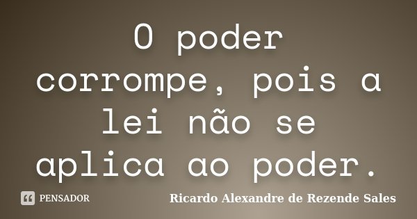 O poder corrompe, pois a lei não se aplica ao poder.... Frase de Ricardo Alexandre de Rezende Sales.