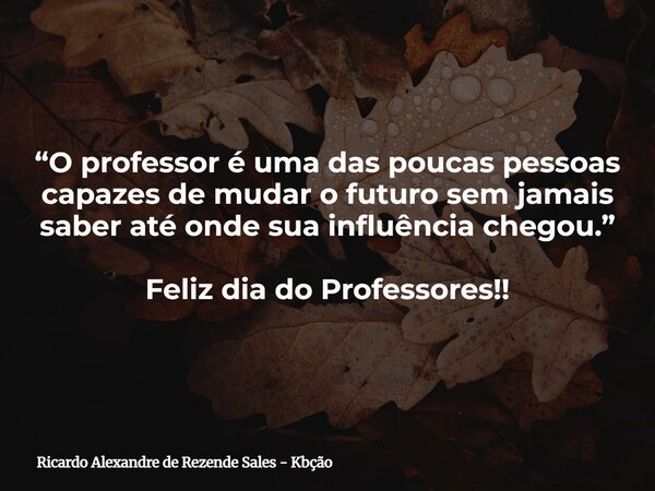“O professor é uma das poucas pessoas capazes de mudar o futuro sem jamais saber até onde sua influência chegou.” Feliz dia do Professores!!... Frase de Ricardo Alexandre de Rezende Sales - Kbção.