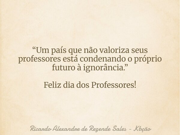 “Um país que não valoriza seus professores está condenando o próprio futuro à ignorância.” Feliz dia dos Professores!... Frase de Ricardo Alexandre de Rezende Sales - Kbção.