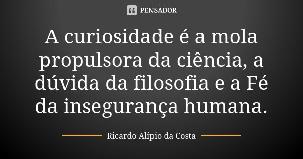A curiosidade é a mola propulsora da ciência, a dúvida da filosofia e a Fé da insegurança humana.... Frase de Ricardo Alípio da Costa.