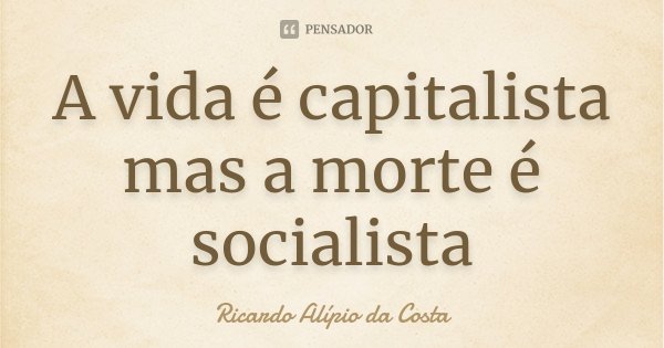 A vida é capitalista mas a morte é socialista... Frase de Ricardo Alípio da Costa.