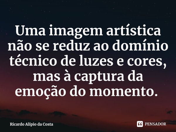 Uma imagem artística não se reduz ao domínio técnico de luzes e cores, mas à captura da emoção do momento. ⁠... Frase de Ricardo Alípio da Costa.