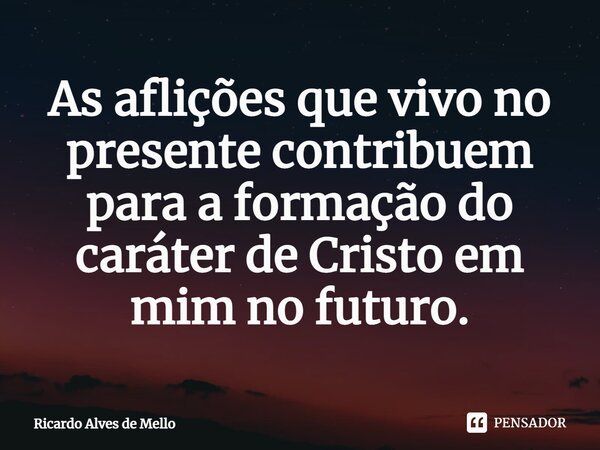 ⁠As aflições que vivo no presente contribuem para a formação do caráter de Cristo em mim no futuro.... Frase de Ricardo Alves de Mello.