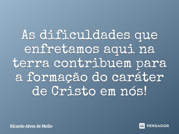 ⁠As dificuldades que enfrentamos aqui na terra contribuem para a formação do caráter de Cristo em nós!... Frase de Ricardo Alves de Mello.