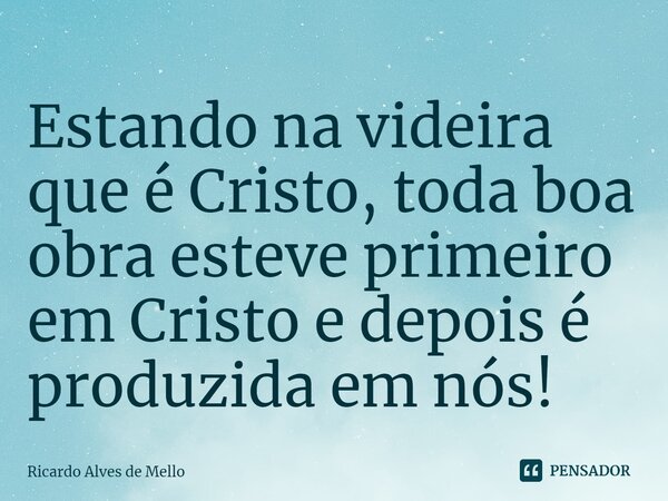 Estando na videira que é Cristo, toda boa obra esteve primeiro em Cristo e depois é produzida em nós!... Frase de Ricardo Alves de Mello.