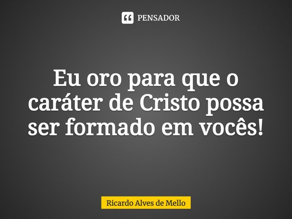 ⁠Eu oro para que o caráter de Cristo possa ser formado em vocês!... Frase de Ricardo Alves de Mello.
