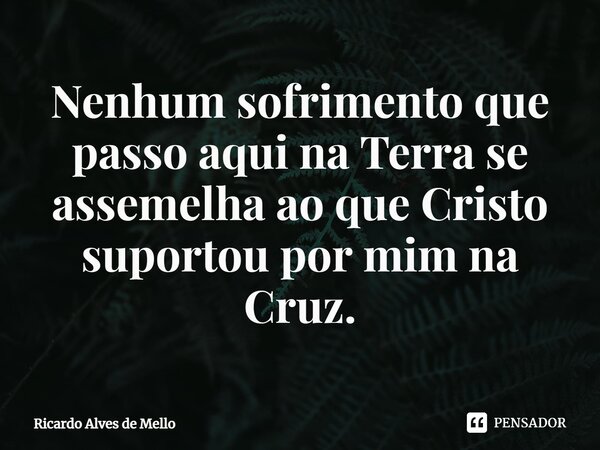 ⁠Nenhum sofrimento que passo aqui na Terra se assemelha ao que Cristo suportou por mim na Cruz.... Frase de Ricardo Alves de Mello.