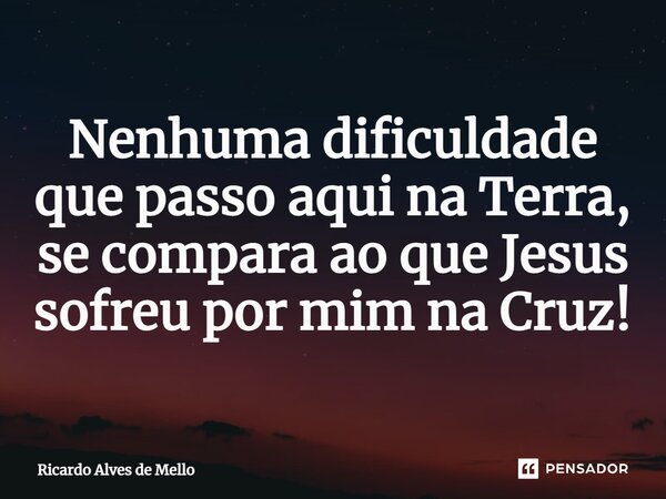 Nenhuma dificuldade que passo aqui na Terra, se compara ao que Jesus sofreu por mim na Cruz!... Frase de Ricardo Alves de Mello.