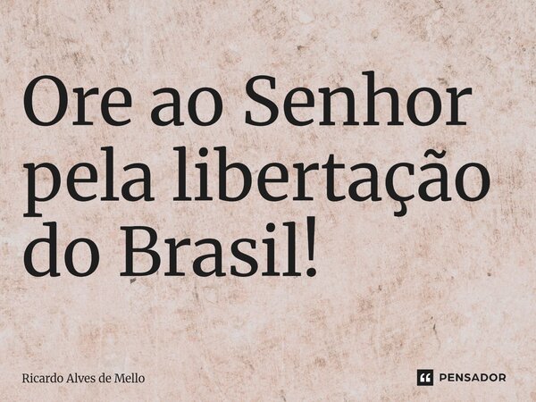 ⁠Ore ao Senhor pela libertação do Brasil!... Frase de Ricardo Alves de Mello.