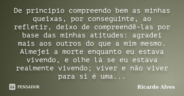 De principio compreendo bem as minhas queixas, por conseguinte, ao refletir, deixo de compreendê-las por base das minhas atitudes: agradei mais aos outros do qu... Frase de Ricardo Alves.