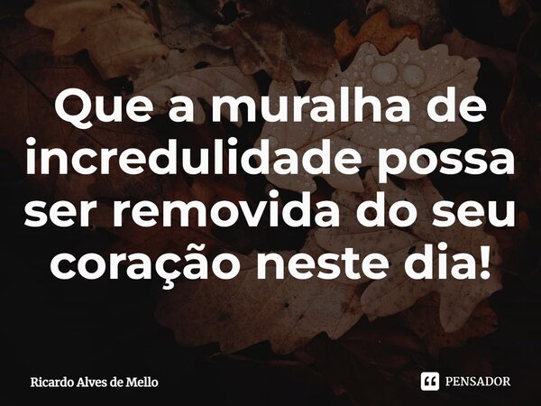 ⁠Que a muralha de incredulidade possa ser removida do seu coração neste dia!... Frase de Ricardo Alves de Mello.
