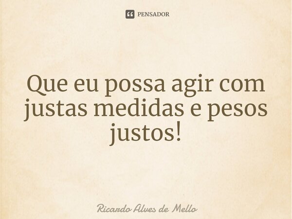 ⁠Que eu possa agir com justas medidas e pesos justos!... Frase de Ricardo Alves de Mello.