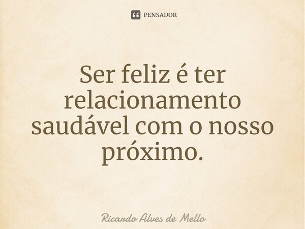 Ser feliz é ter relacionamento saudável com o nosso próximo.... Frase de Ricardo Alves de Mello.