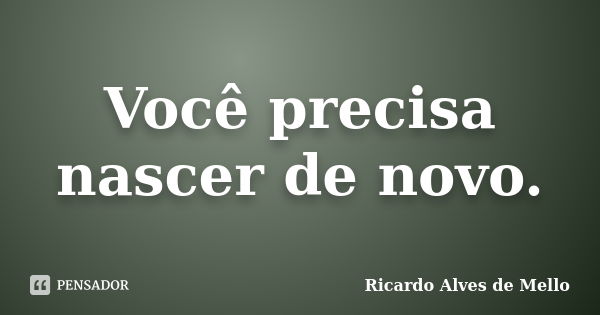 Você precisa nascer de novo.... Frase de Ricardo Alves de Mello.