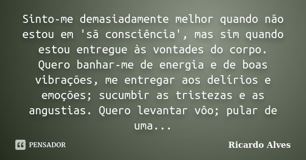 Sinto-me demasiadamente melhor quando não estou em 'sã consciência', mas sim quando estou entregue às vontades do corpo. Quero banhar-me de energia e de boas vi... Frase de Ricardo Alves.