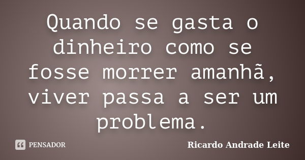 Quando se gasta o dinheiro como se fosse morrer amanhã, viver passa a ser um problema.... Frase de Ricardo Andrade Leite.