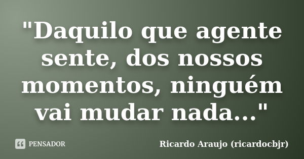 "Daquilo que agente sente, dos nossos momentos, ninguém vai mudar nada..."... Frase de Ricardo Araujo (ricardocbjr).