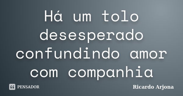 Há um tolo desesperado confundindo amor com companhia... Frase de Ricardo Arjona.