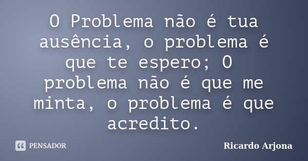 O Problema não é tua ausência, o problema é que te espero; O problema não é que me minta, o problema é que acredito.... Frase de Ricardo Arjona.
