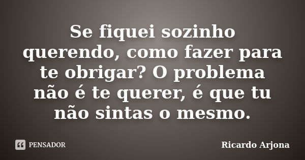 Se fiquei sozinho querendo, como fazer para te obrigar? O problema não é te querer, é que tu não sintas o mesmo.... Frase de Ricardo Arjona.