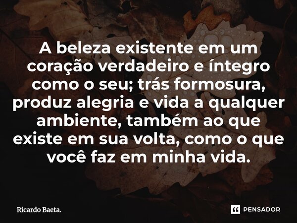 ⁠A beleza existente em um coração verdadeiro e íntegro como o seu; trás formosura, produz alegria e vida a qualquer ambiente, também ao que existe em sua volta,... Frase de Ricardo Baeta..