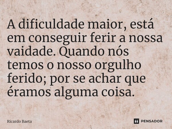 ⁠A dificuldade maior, está em conseguir ferir a nossa vaidade. Quando nós temos o nosso orgulho ferido; por se achar que éramos alguma coisa.... Frase de Ricardo Baeta.
